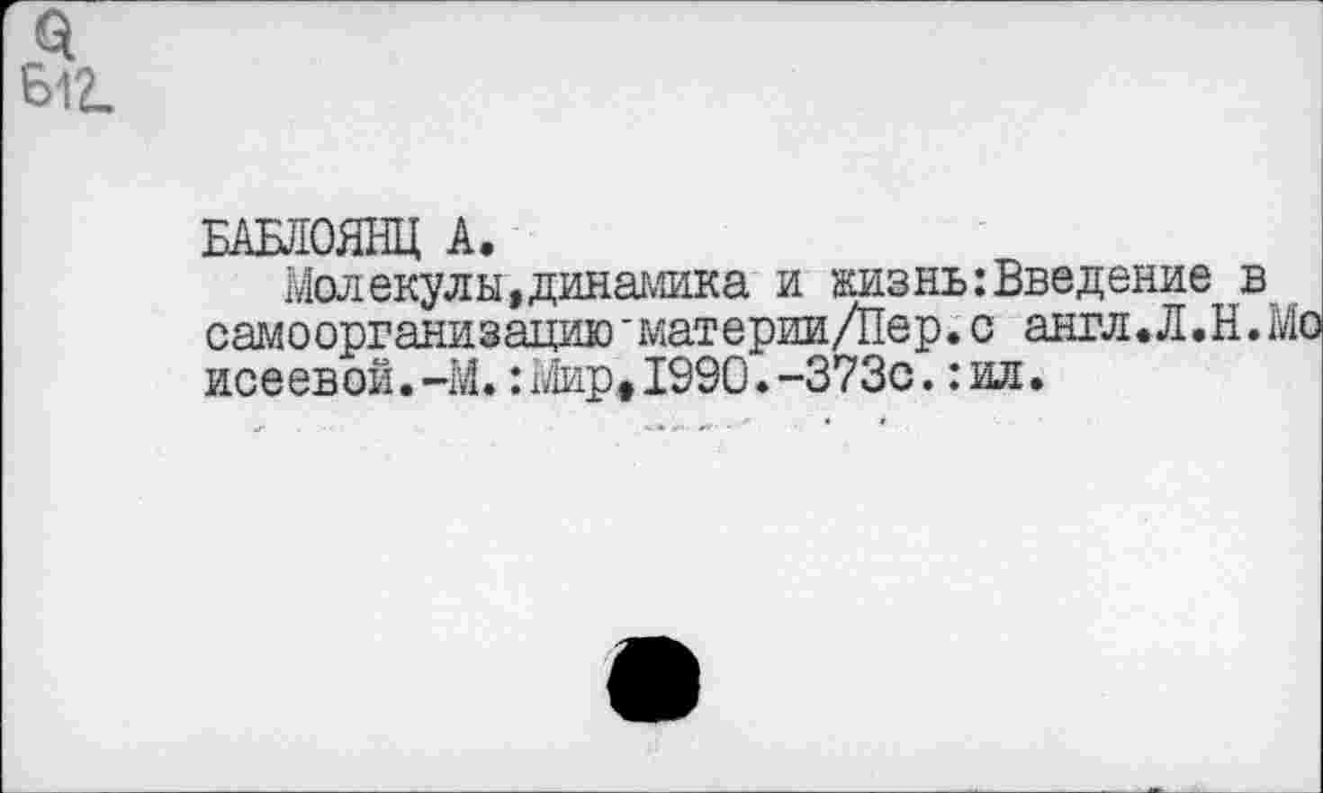 ﻿Ы2.
БАБЛОЯНЦ А.
Молекулы,динамика и жизнь:Введение самоорганизацию'материи/Пер.с англ.Л.Н исеевой.-М.:Мир,1990.-373с.:ил.